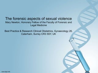 The forensic aspects of sexual violence
Mary Newton, Honorary Fellow of the Faculty of Forensic and
Legal Medicine
Best Practice & Research Clinical Obstetrics, Gynaecology 26,
Caterham, Surrey CR3 5SY, UK
 