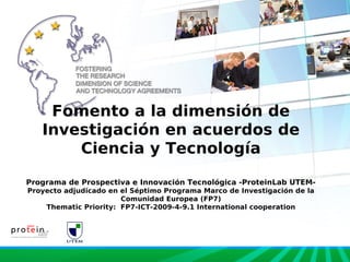 Fomento a la dimensión de
   Investigación en acuerdos de
       Ciencia y Tecnología

Programa de Prospectiva e Innovación Tecnológica -ProteinLab UTEM-
Proyecto adjudicado en el Séptimo Programa Marco de Investigación de la
                       Comunidad Europea (FP7)
    Thematic Priority: FP7-ICT-2009-4-9.1 International cooperation
 