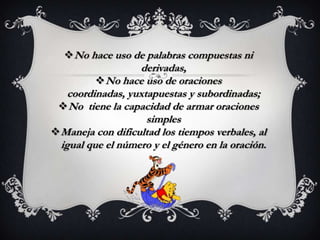  No hace uso de palabras compuestas ni
                   derivadas,
           No hace uso de oraciones
    coordinadas, yuxtapuestas y subordinadas;
  No tiene la capacidad de armar oraciones
                     simples
 Maneja con dificultad los tiempos verbales, al
  igual que el número y el género en la oración.
 