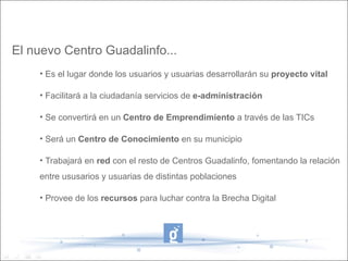 El nuevo Centro Guadalinfo...
    • Es el lugar donde los usuarios y usuarias desarrollarán su proyecto vital

    • Facilitará a la ciudadanía servicios de e-administración

    • Se convertirá en un Centro de Emprendimiento a través de las TICs

    • Será un Centro de Conocimiento en su municipio

    • Trabajará en red con el resto de Centros Guadalinfo, fomentando la relación
    entre ususarios y usuarias de distintas poblaciones

    • Provee de los recursos para luchar contra la Brecha Digital
 