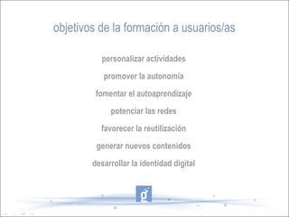 objetivos de la formación a usuarios/as

          personalizar actividades
           promover la autonomía
         fomentar el autoaprendizaje
             potenciar las redes
          favorecer la reutilización
         generar nuevos contenidos
        desarrollar la identidad digital
 