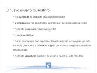 El nuevo usuario Guadalinfo...
    • Ha superado la etapa de alfabetización digital

    • Demanda nuevos contenidos, acordes con sus necesidades reales

    • Necesita desarrollar su proyecto vital

    • Es emprendedor

    • Por el avance que han experimentado las nuevas tecnologías, es más
    sensible que nunca a la brecha digital por motivos de género, edad y/o
    discapacidad.

    • Necesita visualizar que las TIC le van a hacer su vida más fácil
 