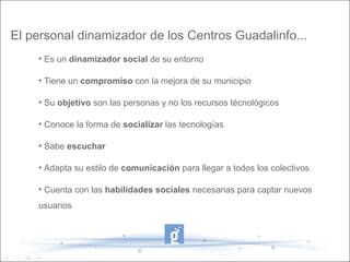 El personal dinamizador de los Centros Guadalinfo...
    • Es un dinamizador social de su entorno

    • Tiene un compromiso con la mejora de su municipio

    • Su objetivo son las personas y no los recursos técnológicos

    • Conoce la forma de socializar las tecnologías

    • Sabe escuchar

    • Adapta su estilo de comunicación para llegar a todos los colectivos

    • Cuenta con las habilidades sociales necesarias para captar nuevos
    usuarios
 