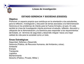 Líneas de investigación


               ESTADO GERENCIA Y SOCIEDAD (ESGESO)
Objetivo
Promover un espacio propicio que contribuya en la orientación a los estudiantes,
para la reflexión, investigación y discusión de temas asociados a la Administración
Gerencia en los problemas de interés para la Fuerza Armada y el país. En este
sentido la Línea de Investigación intenta promover el estudio, reflexión, discusión y
utilización de la Administración y la Gerencia para responder a los requerimientos
del Estado, en términos de seguridad y desarrollo integral hacia una mejor
calidad de vida para la sociedad como un todo.

Áreas Estratégicas
Seguridad, Defensa y Desarrollo
Gerencia (Pública, de Recursos Humanos, del Ambiente y otras).
Ambiente
Energía
Transporte
Logística
Mantenimiento
Derecho (Público, Privado, Militar )
 