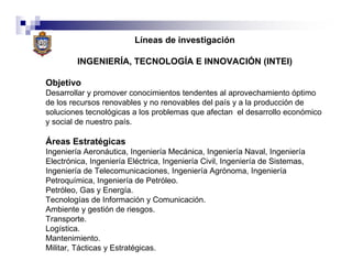 Líneas de investigación

         INGENIERÍA, TECNOLOGÍA E INNOVACIÓN (INTEI)

Objetivo
Desarrollar y promover conocimientos tendentes al aprovechamiento óptimo
de los recursos renovables y no renovables del país y a la producción de
soluciones tecnológicas a los problemas que afectan el desarrollo económico
y social de nuestro país.

Áreas Estratégicas
Ingeniería Aeronáutica, Ingeniería Mecánica, Ingeniería Naval, Ingeniería
Electrónica, Ingeniería Eléctrica, Ingeniería Civil, Ingeniería de Sistemas,
Ingeniería de Telecomunicaciones, Ingeniería Agrónoma, Ingeniería
Petroquímica, Ingeniería de Petróleo.
Petróleo, Gas y Energía.
Tecnologías de Información y Comunicación.
Ambiente y gestión de riesgos.
Transporte.
Logística.
Mantenimiento.
Militar, Tácticas y Estratégicas.
 