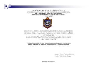 REPÚBLICA BOLIVARIANA DE VENEZUELA
   UNIVERSIDAD NACIONAL EXPERIMENTAL POLITÉCNICA
            DE LA FUERZA ARMADA NACIONAL
        CENTRO DE INVESTIGACIÓN Y POSTGRADO
                      UNEFA-CIP




PROPUESTA DE UNA ESTRATEGIA LOGÍSTICA PARA LA GESTIÓN
GENERAL DE LA PLANTA DE FABRICACIÓN DEL SISTEMA AÉREO
                         NO TRIPULADO
  CASO: COMPAÑÍA ANÓNIMA VENEZOLANA DE INDUSTRIAS
                      MILITARES “CAVIM”


  Trabajo Especial de Grado presentado como Requisito Parcial para
    Optar al Grado de Magíster Scientarium en Gerencia Logística




                                          Autor: Nixon Pacheco Carreño
                                          Tutor: MSc. Jesús Araque



                        Maracay, Mayo 2011
 