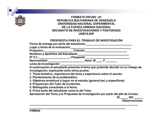 FORMATO DIP-INV –01
                   REPUBLICA BOLIVARIANA DE VENEZUELA
                    UNIVERSIDAD NACIONAL EXPERIMENTAL
                      DE LA FUERZA ARMADA NACIONAL
                 DECANATO DE INVESTIGACIONES Y POSTGRADO
                                 UNEFA-DIP

                  PROPUESTA PARA EL TRABAJO DE INVESTIGACIÓN
Fecha de entrega por parte del estudiante:______________________________
Lugar y fecha de la evaluación:_______________________________________
Programa:___________________ Cohorte:___________________________
Nombres y Apellidos del Estudiante:_________________________________
Nº C.I.:____________________; Pasaporte: ____________________________
Nacionalidad: _______________________ Sexo: M ____ F _______
Línea de Investigación: _____________________________________________
A continuación el estudiante presenta el tema que pretende abordar en su trabajo de
investigación, explicando entre otros puntos:
1. Título tentativo, importancia del tema y experiencia sobre el asunto.
2. Planteamiento de la problemática.
3. Objetivos tentativos a lograr en el estudio (general (es) y específicos)
4. Proposición del Tutor de Contenido.
5. Bibliografía consultada a la fecha.
6. Firma tanto del estudiante como la del Tutor.
Aprobación del Tema y la Propuesta de Investigación por parte del jefe de la línea:
                                                                     SI _____ NO ______
                                                                         Observaciones:
______________________________________________________________________
______________________________________________________________
FIRMAS
 