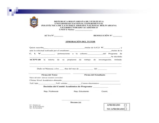 REPUBLICA BOLIVARIANA DE VENEZUELA
                          UNIVERSIDAD NACIONAL EXPERIMENTAL
                 POLITÉCNICA DE LA FUERZA ARMADA NACIONAL BOLIVARIANA
                               VICERRECTORADO ACADÉMICO
                              UNEFA Núcleo: _______________


                        ACTA N°________                                        RESOLUCIÓN N° ________


                                                APROBACIÓN DEL TUTOR


Quien suscribe,___________________________________,titular de la C.I Nº______________, y
ante la solicitud realizada por el estudiante:____________________________________,titular de la
C.    I.    Nº____________,          perteneciente    a    la   cohorte:_____________,del       Programa   de
______________________________________________________________________, he decidido
ACEPTAR             la     tutoría   de    su    propuesta      de   trabajo   de   investigación,   titulada:
________________________________________________________________________________
________________________________________________________________________________
           Dado en Maracay, a los ____ días del mes de ____________ del ________


                 Firma del Tutor                                     Firma del Estudiante
Datos del tutor: (anexar resumen curricular)
Último Nivel Académico obtenido:__________________________________________________
Telf. hab:_______________Telf. celular:____________Correo electrónico: __________________
                    Decisión del Comité Académico de Programa: _____________

                    Rep. Profesoral                       Rep. Estudiante              Coord.




                                           ________________________
                                                     Decano (a)
CC: Alumno (a)                                                                              APROBADO
Div. de Investigación
Div. De Secretaría
                                                                                            NO APROBADO
 