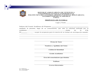 REPUBLICA BOLIVARIANA DE VENEZUELA
                             UNIVERSIDAD NACIONAL EXPERIMENTAL
                    POLITÉCNICA DE LA FUERZA ARMADA NACIONAL BOLIVARIANA
                                 VICERRECTORADO ACADÉMICO
                                            UNEFA

                                                   PROPUESTA DE TUTOR(A)

                                                                  Lugar y Fecha: _________________________


Señores del Comité Académico de Programa, __________________________________________,
mediante         la      presente,   hago   de    su   conocimiento,   que   ante   la   solicitud    realizada   por   el
estudiante:_____________________________________________,titular                                 de        la       C.I.
Nº______________ , acepto la propuesta para la tutoría de su trabajo de investigación titulado:
________________________________________________________________________________
________________________________________________________________________________
________________________________________________________________________________


                                                           Firma de Tutor


                                                  Nombres y Apellidos del Tutor


                                                        Cédula de Identidad


                                                         Grado Académico


                                                 Área del conocimiento que domina


                                                              Teléfono


                                                         Correo Electrónico

CC: Alumno (a)
Div.. de Investigación
Div. De Secretaría
 
