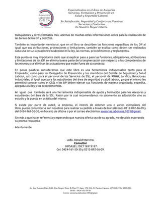 trabajadores y otros formatos más, además de muchas otras informaciones útiles para la realización de
las tareas de los DP y del CSSL.
También es importante mencionar, que en el libro se describen las funciones especificas de los DP al
igual que sus atribuciones, protecciones y limitaciones, también se explica como deben ser realizadas
cada una de sus actuaciones basándose en la ley, las normas, procedimientos y reglamentos.
Este punto es muy importante dado que al explicar paso a paso las funciones, obligaciones, atribuciones
y limitaciones de los DP, se elimina buena parte de la tergiversación con respecto a las competencias de
los mismos y se eliminan las actuaciones que estén fuera de su contexto.
En pocas palabras consideramos que este libro es una herramienta indispensable tanto para el
Empleador, como para los Delegados de Prevención y los miembros del Comité de Seguridad y Salud
Laboral, así como para el personal de los Servicios de SSL, el personal de RRHH, Jurídico, Relaciones
Industriales, al igual que para los estudiantes del área de seguridad y salud laboral, ya que el mismo les
permitirá conocer como el CSSL y los DP deben ejercer sus funciones de manera organizada, expedita,
apegada a la ley y los procedimientos.
Al igual que también será una herramienta indispensable de ayuda y formación para los Asesores y
estudiantes del área de la SSL. Razón por la cual recomendamos no solamente su adquisición sino su
estudio y la puesta en práctica del mismo.
Si existe por parte de usted, la empresa, el interés de obtener uno o varios ejemplares del
libro, puede comunicarse con nosotros para realizar su pedido a través de los teléfonos 0212-892-36-09 y
del 0424-161-50-30, en horario de oficina o por el correo electrónico asesorias.laborales.1091@gmail.
Sin más a que hacer referencia y esperando que nuestra oferta sea de su agrado, me despido esperando
su pronta respuesta.
Atentamente,
Lcdo. Ronald Marrero.
Consultor
INPSASEL: DIC116919197.
Cel: 0424-161-50-30 y 0212-892-36-09.
Av. José Antonio Páez, Edif. Alto Alegre, Torre B, Piso 17, Apto. 176, Urb. El Paraíso Caracas -ZP 1020. Tlfs. 0212-892-
36-09 – 0424-161-50-30.
Correo: asesorias.laborales.1091@gmail.
 