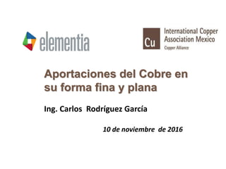 Aportaciones del Cobre en
su forma fina y plana
Ing. Carlos Rodríguez García
10 de noviembre de 2016
 