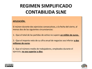REGIMEN SIMPLIFICADO
         CONTABILIDA SLNE
APLICACIÓN:
 APLICACIÓN:

Si reúnen durante dos ejercicios consecutivos, aala fecha del cierre, al
 Si reúnen durante dos ejercicios consecutivos, la fecha del cierre, al
menos dos de las siguientes circunstancias:
 menos dos de las siguientes circunstancias:

1.- Que el total de las partidas de activo no supere un millón de euros.
 1.- Que el total de las partidas de activo no supere un millón de euros.

2.- Que el importe neto de su cifra anual de negocios sea inferior aados
 2.- Que el importe neto de su cifra anual de negocios sea inferior dos
millones de euros.
 millones de euros.

33. .Que el número medio de trabajadores, empleados durante el
     Que el número medio de trabajadores, empleados durante el
ejercicio, no sea superior aadiez.
 ejercicio, no sea superior diez.
 
