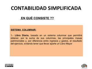 CONTABILIDAD SIMPLIFICADA
         EN QUÉ CONSISTE ??


SISTEMA COLUMNAR:

1.- Libro Diario, basado en un sistema columnar que permitirá
obtener, por la suma de sus columnas, las principales masas
patrimoniales y, por diferencia entre ingresos y gastos, el resultado
del ejercicio, evitando tener que llevar aparte un Libro Mayor
 