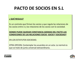 PACTO DE SOCIOS EN S.L

¿¿QUÉ REGULA?
  QUÉ REGULA?

Es un contrato que firman los socios yyque regula las relaciones de
 Es un contrato que firman los socios que regula las relaciones de
los socios entre si yylas relaciones de los socios con la sociedad.
 los socios entre si las relaciones de los socios con la sociedad.

DONDE PUEDE QUEDAR CONSTANCIA ADEMAS DEL PACTO LAS
 DONDE PUEDE QUEDAR CONSTANCIA ADEMAS DEL PACTO LAS
CONDICIONES DE LAS RELACIONES SOCIO- SOCIO Y SOCIEDAD?
 CONDICIONES DE LAS RELACIONES SOCIO- SOCIO Y SOCIEDAD?

EN LOS ESTATUTOS SOCIEDAD.
 EN LOS ESTATUTOS SOCIEDAD.

OTRA OPCION: Contemplar los acuerdos en un acta. Lo normal es
 OTRA OPCION: Contemplar los acuerdos en un acta. Lo normal es
que se trate de junta universal extraordinaria.
 que se trate de junta universal extraordinaria.
 