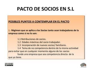 PACTO DE SOCIOS EN S.L

POSIBLES PUNTOS A CONTEMPLAR EN EL PACTO
POSIBLES PUNTOS A CONTEMPLAR EN EL PACTO

1.- Régimen que se aplica a los Socios tanto sean trabajadores de la
 1.- Régimen que se aplica a los Socios tanto sean trabajadores de la
empresa como si no lo son:
 empresa como si no lo son:

         1.1 Retribuciones de socios.
          1.1 Retribuciones de socios.
         1.2 Edades máximas del socio trabajador.
          1.2 Edades máximas del socio trabajador.
         1.3 Incorporación de nuevos socios/ familiares.
          1.3 Incorporación de nuevos socios/ familiares.
         1.4 Tema de no competencia dentro de la misma actividad
          1.4 Tema de no competencia dentro de la misma actividad
para evitar que en cualquier momento alguno de los socios
 para evitar que en cualquier momento alguno de los socios
         funde una empresa que sea competencia directa de la
          funde una empresa que sea competencia directa de la
que ya tiene. .
 que ya tiene
 