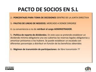 PACTO DE SOCIOS EN S.L
2.- PORCENTAJES PARA TOMA DE DECISIONES DENTRO DE LA JUNTA DIRECTIVA
 2.- PORCENTAJES PARA TOMA DE DECISIONES DENTRO DE LA JUNTA DIRECTIVA

3.- PAUTAS DE LINEAS DE NEGOCIO, MERCADO A DONDE DIRGIRSE
 3.- PAUTAS DE LINEAS DE NEGOCIO, MERCADO A DONDE DIRGIRSE

4.-La conveniencia o no de retribuir el cargo ADMINISTRADOR.
 4.-La conveniencia o no de retribuir el cargo ADMINISTRADOR.

5.- Política de reparto de dividendos. En este caso se pretende establecer un
 5.- Política de reparto de dividendos. En este caso se pretende establecer un
dividendo mínimo obligatorio una vez cubiertas las reservas legales obligatorias yy
 dividendo mínimo obligatorio una vez cubiertas las reservas legales obligatorias
amortizar préstamos si los hubiere. Se puede establecer un escalado con
 amortizar préstamos si los hubiere. Se puede establecer un escalado con
diferentes porcentajes aadistribuir en función de los beneficios obtenidos
 diferentes porcentajes distribuir en función de los beneficios obtenidos

6.- Régimen de transmisión de participaciones: de libre transmisión ??
 6.- Régimen de transmisión de participaciones: de libre transmisión ??
 