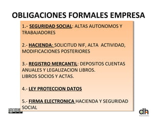 OBLIGACIONES FORMALES EMPRESA
  1.- SEGURIDAD SOCIAL: ALTAS AUTONOMOS Y
  1.- SEGURIDAD SOCIAL: ALTAS AUTONOMOS Y
  TRABAJADORES
  TRABAJADORES

  2.- HACIENDA: SOLICITUD NIF, ALTA ACTIVIDAD,
  2.- HACIENDA: SOLICITUD NIF, ALTA ACTIVIDAD,
  MODIFICACIONES POSTERIORES
  MODIFICACIONES POSTERIORES

  3.- REGISTRO MERCANTIL: DEPOSITOS CUENTAS
   3.- REGISTRO MERCANTIL: DEPOSITOS CUENTAS
  ANUALES Y LEGALIZACION LIBROS.
   ANUALES Y LEGALIZACION LIBROS.
  LIBROS SOCIOS Y ACTAS.
   LIBROS SOCIOS Y ACTAS.

  4.- LEY PROTECCION DATOS
  4.- LEY PROTECCION DATOS

  5.- FIRMA ELECTRONICA HACIENDA Y SEGURIDAD
   5.- FIRMA ELECTRONICA HACIENDA Y SEGURIDAD
  SOCIAL
   SOCIAL
 
