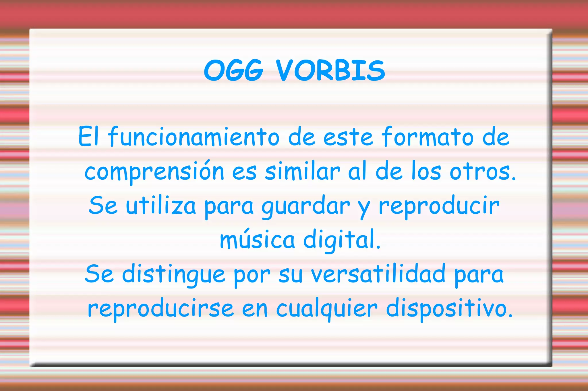 OGG VORBIS El funcionamiento de este formato de comprensión es similar al de los otros. Se utiliza para guardar y reproducir música digital. Se distingue por su versatilidad para reproducirse en cualquier dispositivo. 