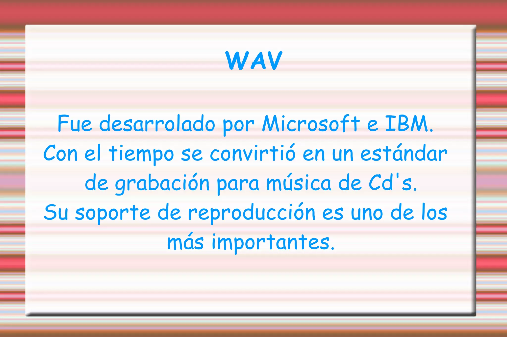 WAV Fue desarrolado por Microsoft e IBM. Con el tiempo se convirtió en un estándar de grabación para música de Cd's. Su soporte de reproducción es uno de los más importantes. 