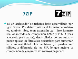 7ZIP
Es un archivador de ficheros libre desarrollado por
Igor Pavlov. Por defecto utiliza el formato de archivo
7z, también libre, (con extensión .7z). Este formato
usa los métodos de compresión LZMA y PPMD (más
adecuado para textos), desarrollados por su autor, y
puede aplicar un filtro a los ejecutables para aumentar
su compresibilidad. Los archivos 7z pueden ser
sólidos, a diferencia de los ZIP, lo que mejora la
compresión de conjuntos de archivos pequeños.
 