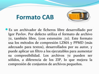 Formato CAB
Es un archivador de ficheros libre desarrollado por
Igor Pavlov. Por defecto utiliza el formato de archivo
7z, también libre, (con extensión .7z). Este formato
usa los métodos de compresión LZMA y PPMD (más
adecuado para textos), desarrollados por su autor, y
puede aplicar un filtro a los ejecutables para aumentar
su compresibilidad. Los archivos 7z pueden ser
sólidos, a diferencia de los ZIP, lo que mejora la
compresión de conjuntos de archivos pequeños.
 