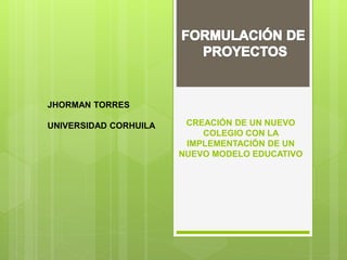 CREACIÓN DE UN NUEVO
COLEGIO CON LA
IMPLEMENTACIÓN DE UN
NUEVO MODELO EDUCATIVO
JHORMAN TORRES
UNIVERSIDAD CORHUILA
 