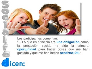 Los participantes comentan:
  “... Lo que en principio era una obligación como
  la prestación social, ha sido la primera
  oportunidad para hacer cosas que me han
  gustado y que me han hecho sentirme útil.”


icen:
 