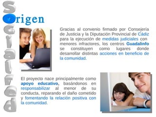 rigen
                   Gracias al convenio firmado por Consejería
                   de Justicia y la Diputación Provincial de Cádiz
                   para la ejecución de medidas judiciales con
                   menores infractores, los centros Guadalinfo
                   se constituyen como lugares donde
                   desarrollar distintas acciones en beneficio de
                   la comunidad.



El proyecto nace principalmente como
apoyo educativo, basándonos en
responsabilizar al menor de su
conducta, reparando el daño cometido
y fomentando la relación positiva con
la comunidad.
 