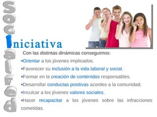 niciativa
 Con las distintas dinámicas conseguimos:
 Orientar a los jóvenes implicados.
 Favorecer su inclusión a la vida laboral y social.
 Formar en la creación de contenidos responsables.
 Desarrollar conductas positivas acordes a la comunidad.
 Inculcar a los jóvenes valores sociales.
 Hacer recapacitar a los jóvenes sobre las infracciones
 cometidas.
 