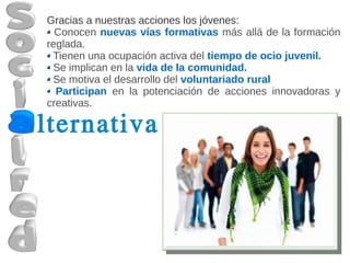 Gracias a nuestras acciones los jóvenes:
  Conocen nuevas vías formativas más allá de la formación
reglada.
 Tienen una ocupación activa del tiempo de ocio juvenil.
 Se implican en la vida de la comunidad.
 Se motiva el desarrollo del voluntariado rural
  Participan en la potenciación de acciones innovadoras y
creativas.

lternativa
 