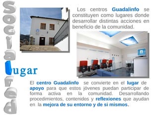 Los centros Guadalinfo se
                    constituyen como lugares donde
                    desarrollar distintas acciones en
                    beneficio de la comunidad.




ugar
  El centro Guadalinfo se convierte en el lugar de
  apoyo para que estos jóvenes puedan participar de
  forma activa en la comunidad. Desarrollando
  procedimientos, contenidos y reflexiones que ayudan
  en la mejora de su entorno y de si mismos.
 