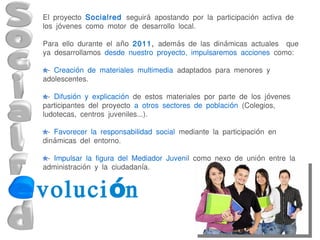 El proyecto Socialred seguirá apostando por la participación activa de
los jóvenes como motor de desarrollo local.

Para ello durante el año 2011, además de las dinámicas actuales que
ya desarrollamos desde nuestro proyecto, impulsaremos acciones como:

 - Creación de materiales multimedia adaptados para menores y
adolescentes.

  - Difusión y explicación de estos materiales por parte de los jóvenes
participantes del proyecto a otros sectores de población (Colegios,
ludotecas, centros juveniles...).

 - Favorecer la responsabilidad social mediante la participación en
dinámicas del entorno.

 - Impulsar la figura del Mediador Juvenil como nexo de unión entre la
administración y la ciudadanía.


voluci ón
 