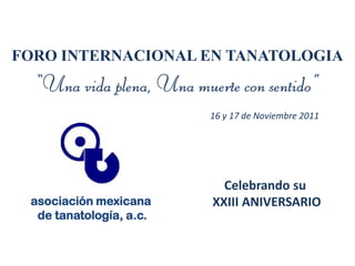 FORO INTERNACIONAL EN TANATOLOGIA
  “Una vida plena, Una muerte con sentido”
                          16 y 17 de Noviembre 2011




                            Celebrando su
 asociación mexicana      XXIII ANIVERSARIO
  de tanatología, a.c.
 