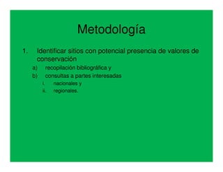 Metodología
1.    Identificar sitios con potencial presencia de valores de
      conservación
     a)     recopilación bibliográfica y
     b)     consultas a partes interesadas
          i.    nacionales y
          ii.   regionales.
 