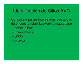 Identificación de Sitios AVC
• Consulta a partes interesadas con apoyo
  de encuesta (planilla excel) y mapa base
  – Sector Público,
  – Universidades,
  – ONG´s,
  – expertos.
 