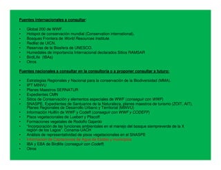 Fuentes internacionales a consultar:

•   Global 200 de WWF.
•   Hotspot de conservación mundial (Conservation international).
•   Bosques Frontera de World Resources Institute.
•   Redlist de UICN.
•   Reservas de la Biosfera de UNESCO.
•   Humedales de importancia Internacional declarados Sitios RAMSAR
•   BirdLife (IBAs)
•   Otros

Fuentes nacionales a consultar en la consultoría o a proponer consultar a futuro:

•   Estrategias Regionales y Nacional para la conservación de la Biodiversidad (MMA).
•   IPT MINVU
•   Planes Maestros SERNATUR
•   Expedientes CMN
•   Sitios de Conservación y elementos especiales de WWF (conseguir con WWF)
•   SNASPE, Expedientes de Santuarios de la Naturaleza, planes maestros de turismo (ZOIT, AIT),
    Planes Regionales de Desarrollo Urbano y Territorial (MINVU)
•   Información Huillín de WWF y Codeff (conseguir con WWF y CODEFF)
•   Pisos vegetacionales de Luebert y Pliscoff
•   Formaciones vegetales de Rodolfo Gajardo
•   “Incorporación de las funciones ambientales en el manejo del bosque siempreverde de la X
    región de los Lagos”. Conama-UACH
•   Análisis de representatividad de pisos vegetacionales en el SNASPE
•   Información de Captaciones de Agua de Essbio y municipios
•   IBA y EBA de Birdlife (conseguir con Codeff)
•   Otros
 