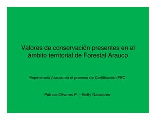 Valores de conservación presentes en el
  ámbito territorial de Forestal Arauco


  Experiencia Arauco en el proceso de Certificación FSC



          Patricio Olivares P. – Betty Gaubicher
 
