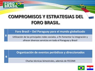 COMPROMISOS Y ESTRATEGIAS DEL FORO BRASIL. 5 Foro Brasil – Del Paraguay para el mundo globalizado Utilización de las principales redes sociales, a fin fomentar la integración y ofrecer diversos servicios en todo el Paraguay y Brasil 6 Organización de eventos periódicos y direccionados Charlas técnicas bimestrales, además de FECOMI 