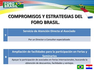 COMPROMISOS Y ESTRATEGIAS DEL FORO BRASIL. 7 Servicio de Atención Directa al Asociado Por un Director o Consultor especializado 8 Ampliación de facilidades para la participación en Ferias y Seminarios Apoyar la participación de asociados en Ferias Internacionales, buscando la obtención de descuentos, facilidades y ventajas. 
