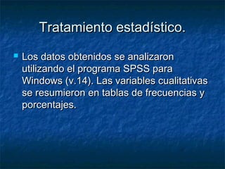 Tratamiento estadístico.Tratamiento estadístico.
 Los datos obtenidos se analizaronLos datos obtenidos se analizaron
utilizando el programa SPSS parautilizando el programa SPSS para
Windows (v.14). Las variables cualitativasWindows (v.14). Las variables cualitativas
se resumieron en tablas de frecuencias yse resumieron en tablas de frecuencias y
porcentajes.porcentajes.
 