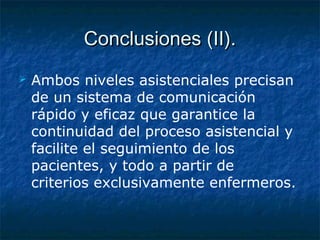 Conclusiones (II).Conclusiones (II).
 Ambos niveles asistenciales precisan
de un sistema de comunicación
rápido y eficaz que garantice la
continuidad del proceso asistencial y
facilite el seguimiento de los
pacientes, y todo a partir de
criterios exclusivamente enfermeros.
 