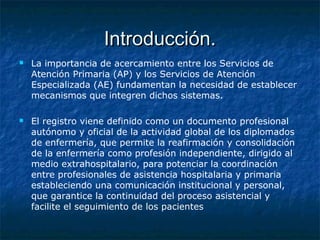 Introducción.Introducción.
 La importancia de acercamiento entre los Servicios de
Atención Primaria (AP) y los Servicios de Atención
Especializada (AE) fundamentan la necesidad de establecer
mecanismos que integren dichos sistemas.
 El registro viene definido como un documento profesional
autónomo y oficial de la actividad global de los diplomados
de enfermería, que permite la reafirmación y consolidación
de la enfermería como profesión independiente, dirigido al
medio extrahospitalario, para potenciar la coordinación
entre profesionales de asistencia hospitalaria y primaria
estableciendo una comunicación institucional y personal,
que garantice la continuidad del proceso asistencial y
facilite el seguimiento de los pacientes
 