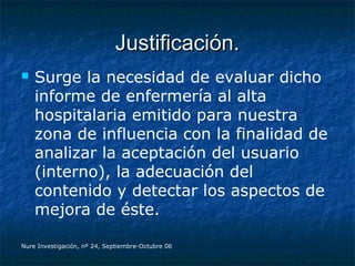 Justificación.Justificación.
 Surge la necesidad de evaluar dicho
informe de enfermería al alta
hospitalaria emitido para nuestra
zona de influencia con la finalidad de
analizar la aceptación del usuario
(interno), la adecuación del
contenido y detectar los aspectos de
mejora de éste.
Nure Investigación, nº 24, Septiembre-Octubre 06
 