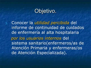 Objetivo.Objetivo.
1. Conocer la utilidad percibidautilidad percibida del
informe de continuidad de cuidados
de enfermería al alta hospitalaria
por los usuarios internospor los usuarios internos del
sistema sanitario(enfermeros/as de
Atención Primaria y enfermeras/os
de Atención Especializada).
 