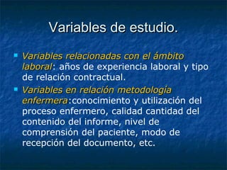 Variables de estudio.Variables de estudio.
 Variables relacionadas con el ámbitoVariables relacionadas con el ámbito
laborallaboral: años de experiencia laboral y tipo
de relación contractual.
 Variables en relación metodologíaVariables en relación metodología
enfermeraenfermera:conocimiento y utilización del
proceso enfermero, calidad cantidad del
contenido del informe, nivel de
comprensión del paciente, modo de
recepción del documento, etc.
 
