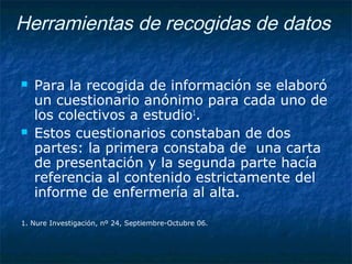 Herramientas de recogidas de datos
 Para la recogida de información se elaboró
un cuestionario anónimo para cada uno de
los colectivos a estudio1
.
 Estos cuestionarios constaban de dos
partes: la primera constaba de una carta
de presentación y la segunda parte hacía
referencia al contenido estrictamente del
informe de enfermería al alta.
1. Nure Investigación, nº 24, Septiembre-Octubre 06.
 