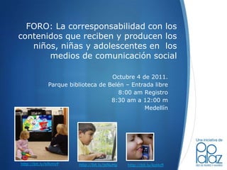 FORO: La corresponsabilidad con los contenidos que reciben y producen los niños, niñas y adolescentes en  los medios de comunicación social  Octubre 4 de 2011. Parque biblioteca de Belén – Entrada libre 8:00 am Registro 8:30 am a 12:00 m Medellín http://bit.ly/kfkmvP http://bit.ly/jeNuHg http://bit.ly/koHcfl 