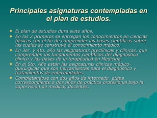 Principales asignaturas contempladas en el plan de estudios. El plan de estudios dura siete años.  En los 2 primeros se entregan los conocimientos en ciencias básicas con el fin de comprender las bases científicas sobre las cuales se construye el conocimiento médico.  En 3er. y 4to. año las asignaturas preclínicas y clínicas, que comprenden los fundamentos científicos del diagnóstico clínico y las bases de la terapéutica en Medicina. En el 5to. Año están las asignaturas clínicas médico-quirúrgicas que son herramientas para el diagnóstico y tratamientos de enfermedades.  Completándose con dos años de internado. etapa correspondiente a dos años de práctica profesional bajo la supervisión de médicos docentes. 