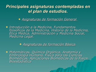 Principales asignaturas contempladas en el plan de estudios. Asignaturas de formación General  Introducción a la Medicina, Fundamentos filosóficos de la Medicina, Historia de la Medicina, Ética Médica, Administración y Medicina Social, Medicina Legal.  Asignaturas de formación Básica . Matemáticas, Química Orgánica, Anatomía y Embriología Humana, Física para las Ciencias Biomédicas, Aplicaciones Biomédicas de la Física, Bioestadística 