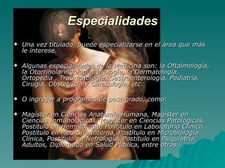 Especialidades Una vez titulado, puede especializarse en el área que más le interese. Algunas especialidades de la Medicina son: la Oftalmología, la Otorrinolaringología, Urología, la Dermatología, Ortopedia , Traumatología, Gastroenterología, Pediatría, Cirugía, Obstetricia y Ginecología, etc. O ingresar a programas de post-grado, como: Magíster en Ciencias Anatomía Humana, Magíster en Ciencias Inmunológicas, Magíster en Ciencias Patológicas, Postítulo en Hematología, Postítulo en Laboratorio Clínico, Postítulo en Medicina Interna, Postítulo en Microbiología Clínica, Postítulo en Nefrología, Postítulo en Psiquiatría Adultos, Diplomado en Salud Pública, entre otras. 